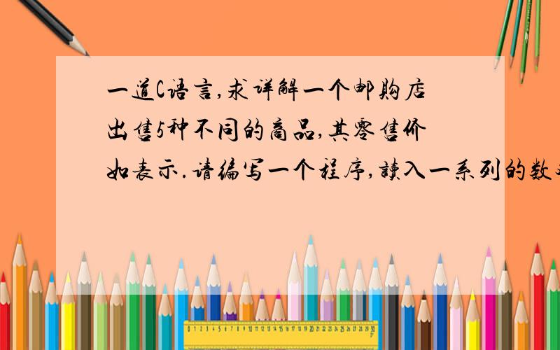 一道C语言,求详解一个邮购店出售5种不同的商品,其零售价如表示.请编写一个程序,读入一系列的数对：a)产品号；b)每天的销售数量.用switch语句实现对商品价格的确定,最后计算并输出上周出