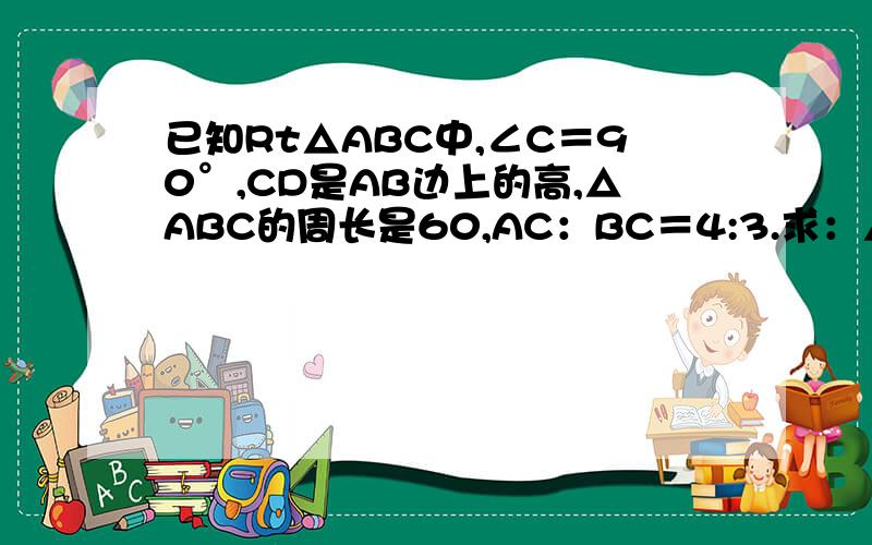 已知Rt△ABC中,∠C＝90°,CD是AB边上的高,△ABC的周长是60,AC：BC＝4:3.求：△ABC的面积