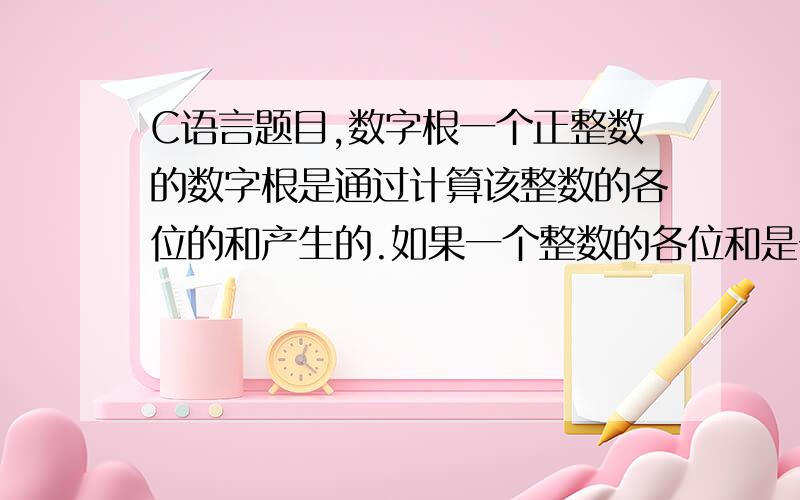 C语言题目,数字根一个正整数的数字根是通过计算该整数的各位的和产生的.如果一个整数的各位和是一位整数,那么这个数字就是该整数的数字根.如果该整数的各位和是两位或多位整数,那么,