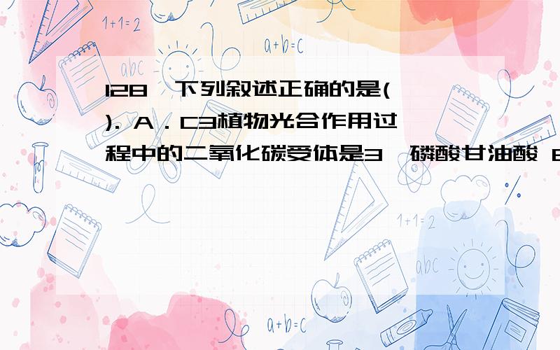 128、下列叙述正确的是( ). A．C3植物光合作用过程中的二氧化碳受体是3—磷酸甘油酸 B．C4植物光合作用过128、下列叙述正确的是(  ).A．C3植物光合作用过程中的二氧化碳受体是3—磷酸甘油酸