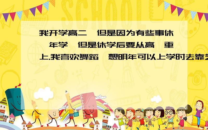 我开学高二,但是因为有些事休一年学,但是休学后要从高一重上.我喜欢舞蹈,想明年可以上学时去靠艺校中专,有名的.还是再上完三年艺考、、、、