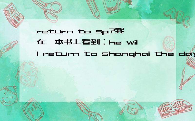 return to sp?我在一本书上看到：he will return to shanghai the day after tomorrow.