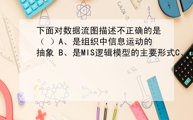 下面对数据流图描述不正确的是（ ）A、是组织中信息运动的抽象 B、是MIS逻辑模型的主要形式C、它与对系统的物理描述无关 D、所描述的内容是面向管理人员的