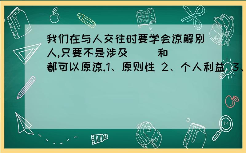 我们在与人交往时要学会谅解别人,只要不是涉及（ ）和（ 都可以原谅.1、原则性 2、个人利益 3、人格尊严 4、礼仪A、24 B、13 C、14 D、23