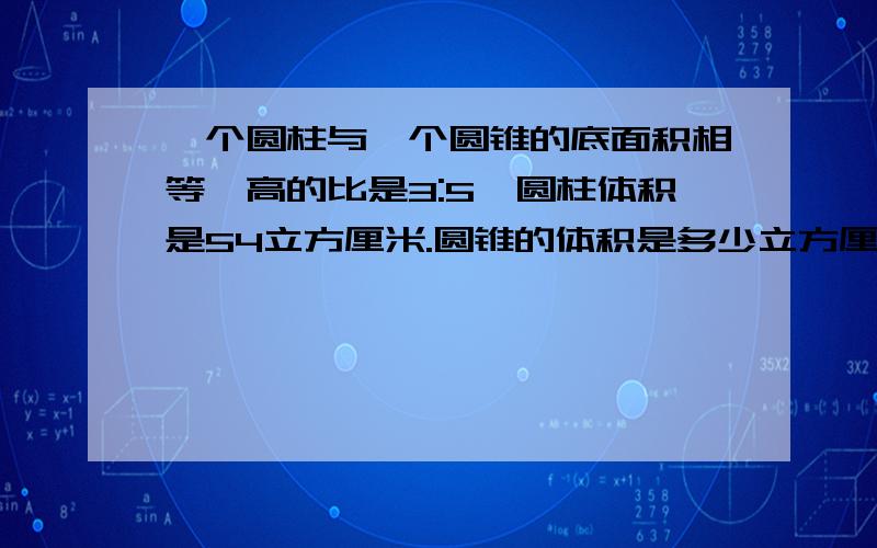 一个圆柱与一个圆锥的底面积相等,高的比是3:5,圆柱体积是54立方厘米.圆锥的体积是多少立方厘米?十万火急!