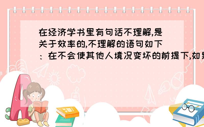 在经济学书里有句话不理解,是关于效率的,不理解的语句如下：在不会使其他人境况变坏的前提下,如果一项经济活动不再有可能增进任何人的经济福利,则该项经济活动就被认为是有效率的.