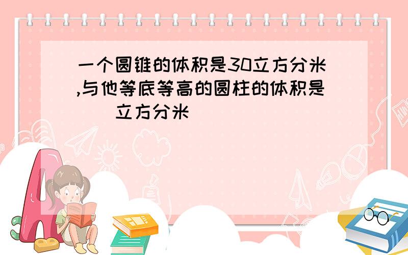 一个圆锥的体积是30立方分米,与他等底等高的圆柱的体积是（）立方分米