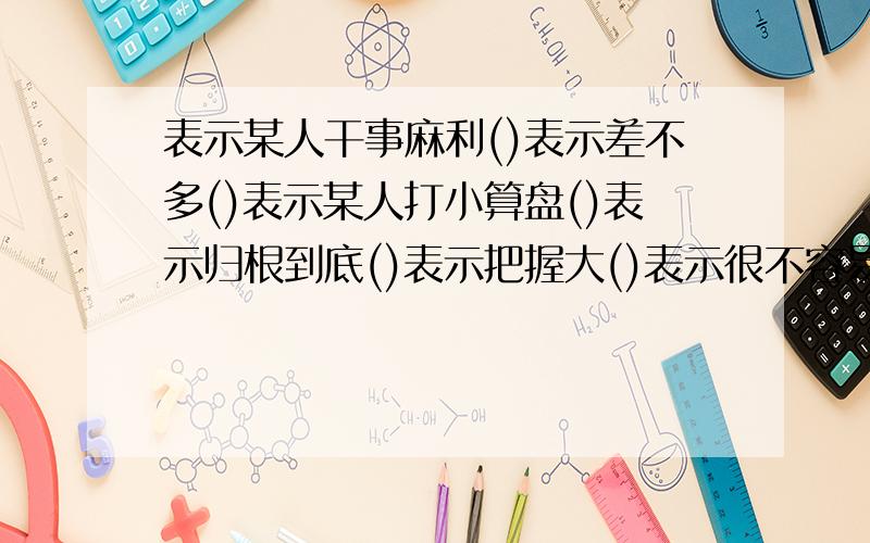 表示某人干事麻利()表示差不多()表示某人打小算盘()表示归根到底()表示把握大()表示很不容易()表示距离远(填数字熟语,知道几个填几个,只要能填出来就好!-_-”