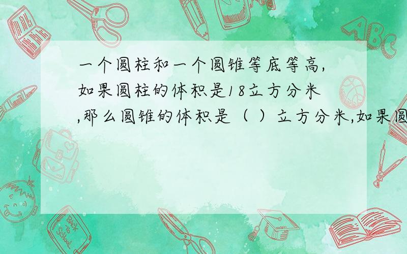 一个圆柱和一个圆锥等底等高,如果圆柱的体积是18立方分米,那么圆锥的体积是（ ）立方分米,如果圆锥的体积是18立方分米,那么圆柱的体积是（ ）立方分米,