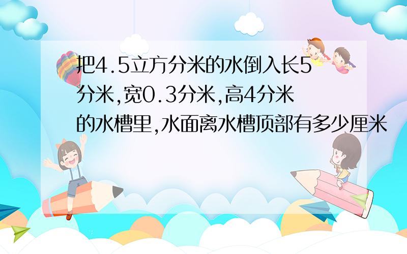 把4.5立方分米的水倒入长5分米,宽0.3分米,高4分米的水槽里,水面离水槽顶部有多少厘米