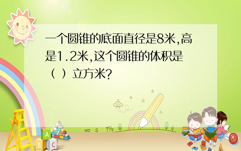 一个圆锥的底面直径是8米,高是1.2米,这个圆锥的体积是（ ）立方米?