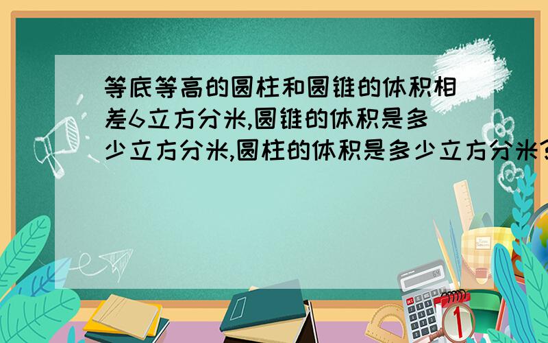 等底等高的圆柱和圆锥的体积相差6立方分米,圆锥的体积是多少立方分米,圆柱的体积是多少立方分米?