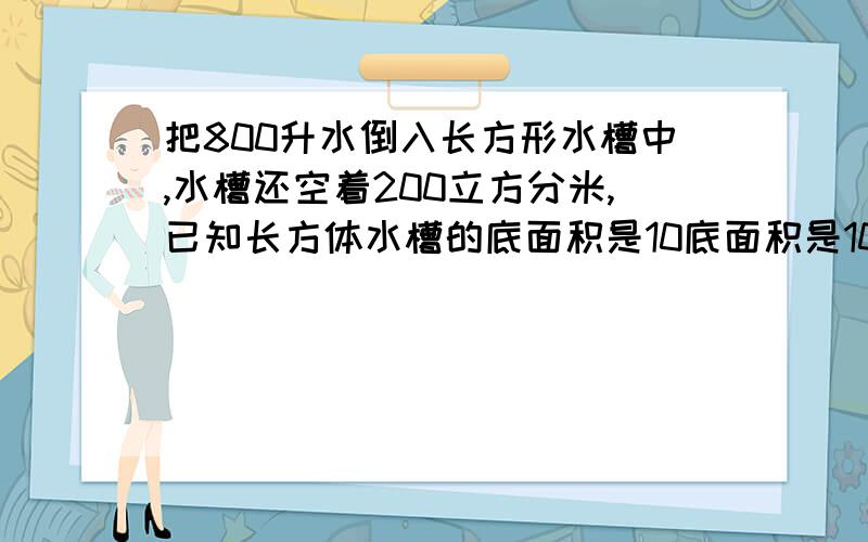 把800升水倒入长方形水槽中,水槽还空着200立方分米,已知长方体水槽的底面积是10底面积是100平方分米，求这个长方体水槽的长是多少分米。注意求的是长！