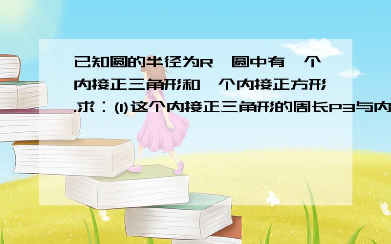 已知圆的半径为R,圆中有一个内接正三角形和一个内接正方形.求：(1)这个内接正三角形的周长P3与内接正方形的周长P4的比值.(2)这个内接正三角形的面积S3与内接正方形的面积S4的比值.