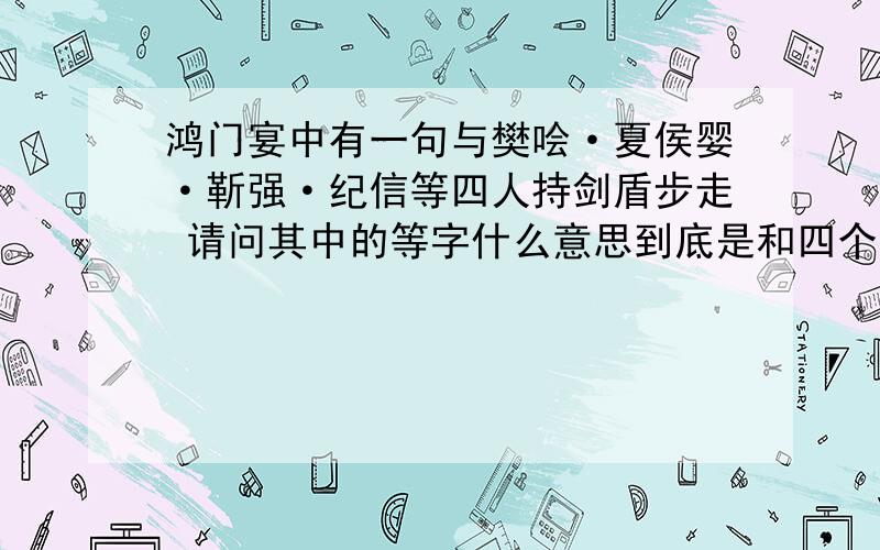 鸿门宴中有一句与樊哙·夏侯婴·靳强·纪信等四人持剑盾步走 请问其中的等字什么意思到底是和四个人还是更多