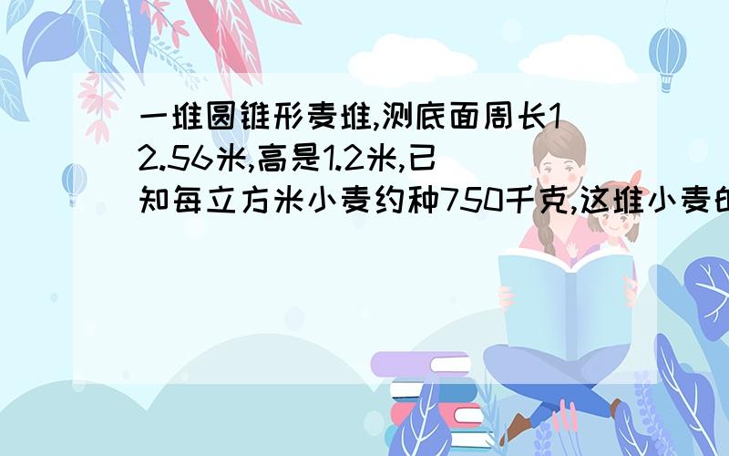 一堆圆锥形麦堆,测底面周长12.56米,高是1.2米,已知每立方米小麦约种750千克,这堆小麦的质量是多少千克.