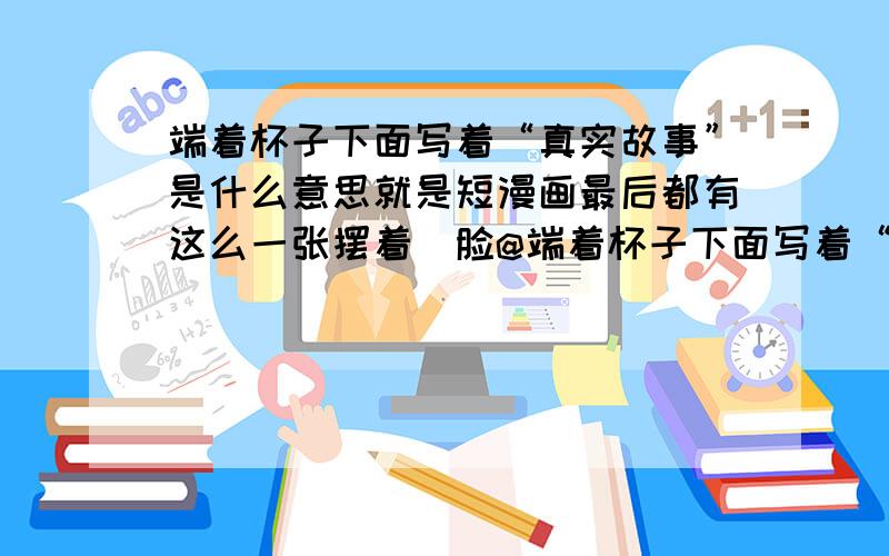 端着杯子下面写着“真实故事”是什么意思就是短漫画最后都有这么一张摆着囧脸@端着杯子下面写着“真实故事”求出处求意义,为什么那么火到处能见