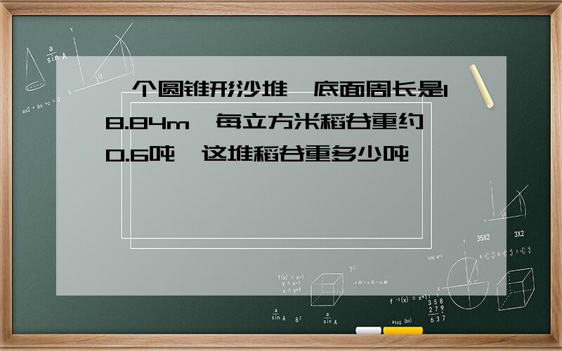 一个圆锥形沙堆,底面周长是18.84m,每立方米稻谷重约0.6吨,这堆稻谷重多少吨