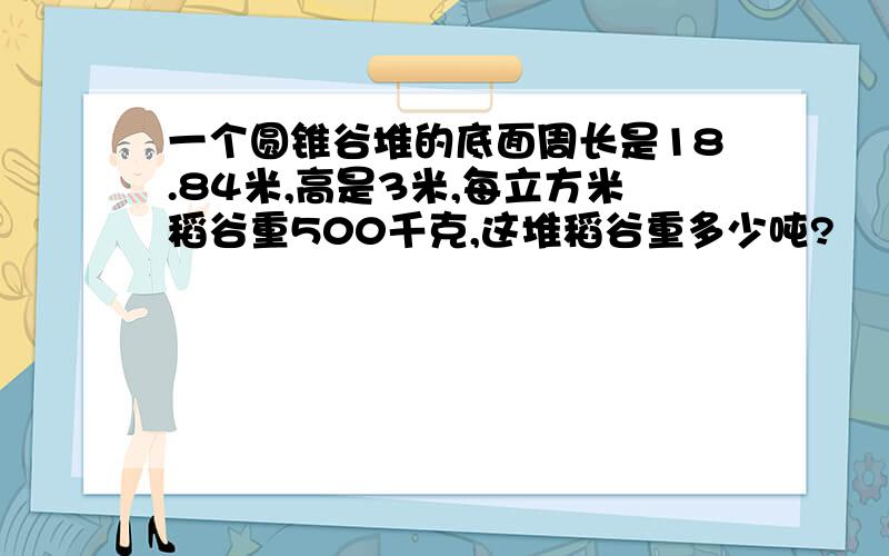 一个圆锥谷堆的底面周长是18.84米,高是3米,每立方米稻谷重500千克,这堆稻谷重多少吨?