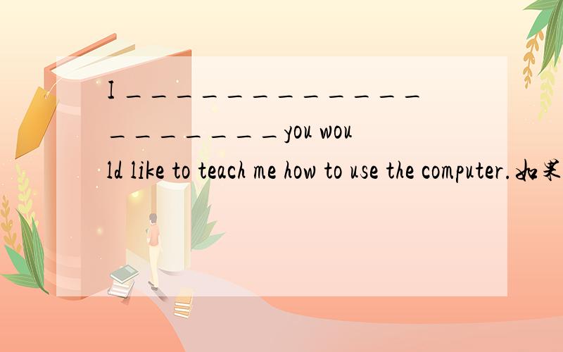 I ___________________you would like to teach me how to use the computer.如果你愿意叫我如何使用电I would appreciate it if you would like to teach me how to use the computer.如果你愿意叫我如何使用电脑我将非常感谢.为什