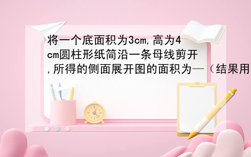 将一个底面积为3cm,高为4cm圆柱形纸简沿一条母线剪开,所得的侧面展开图的面积为—（结果用含π的式子表