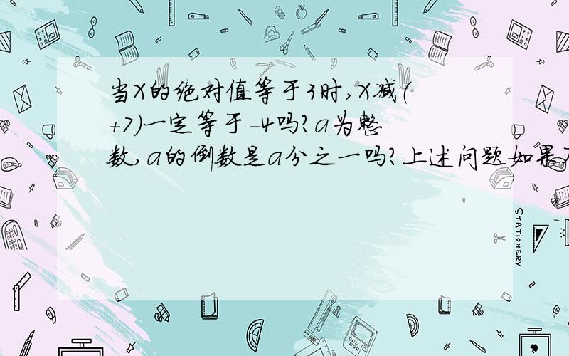 当X的绝对值等于3时,X减（+7）一定等于-4吗?a为整数,a的倒数是a分之一吗?上述问题如果不对 请说明理由