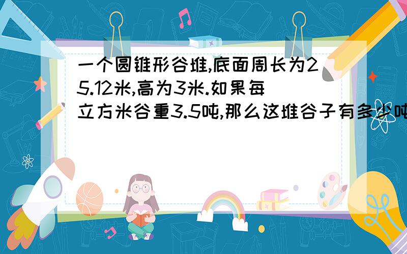 一个圆锥形谷堆,底面周长为25.12米,高为3米.如果每立方米谷重3.5吨,那么这堆谷子有多少吨?