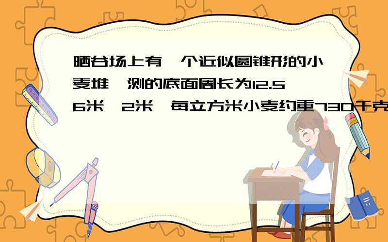 晒谷场上有一个近似圆锥形的小麦堆,测的底面周长为12.56米,2米,每立方米小麦约重730千克.这堆小麦大约有多少千克?【得数保留整数】