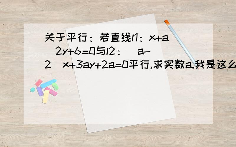 关于平行：若直线l1：x+a^2y+6=0与l2：(a-2)x+3ay+2a=0平行,求实数a.我是这么做的：A1B2-A2B1=0①,则1*3a-(a-2)*a^2=0,得a1=0,a2=3,a3=-1 又B1C2-C1B2≠0②,则a^2*2a-3a*6≠0,得a1≠0,a2≠3,a3≠-3 取交集,则a=-1 但是如若