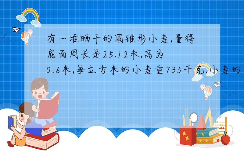 有一堆晒干的圆锥形小麦,量得底面周长是25.12米,高为0.6米,每立方米的小麦重735千克.小麦的出粉率是80这堆小麦能出多少千克面粉?（得数保留一位小数.）有一堆晒干的圆锥形小麦，量得底面