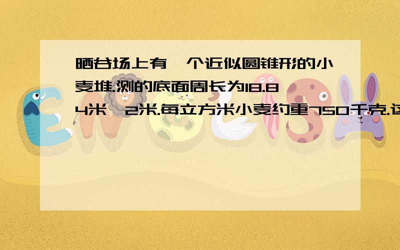 晒谷场上有一个近似圆锥形的小麦堆.测的底面周长为18.84米,2米.每立方米小麦约重750千克.这堆小麦大约重多少千克?（得数保留整百千克）