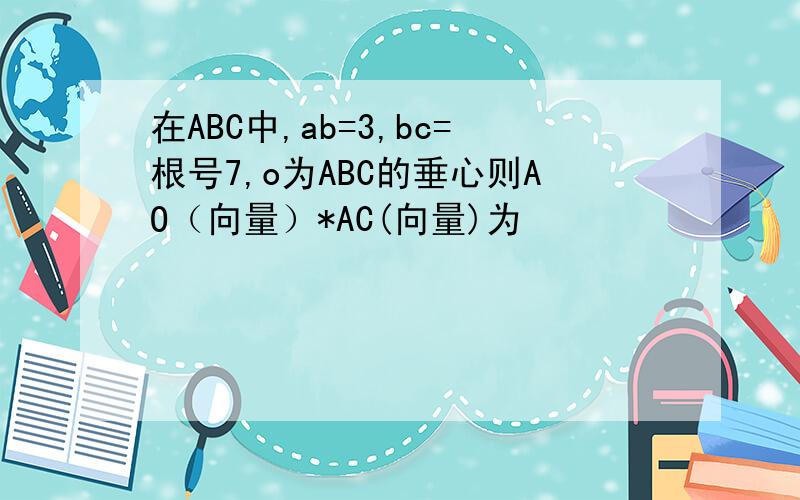 在ABC中,ab=3,bc=根号7,o为ABC的垂心则AO（向量）*AC(向量)为