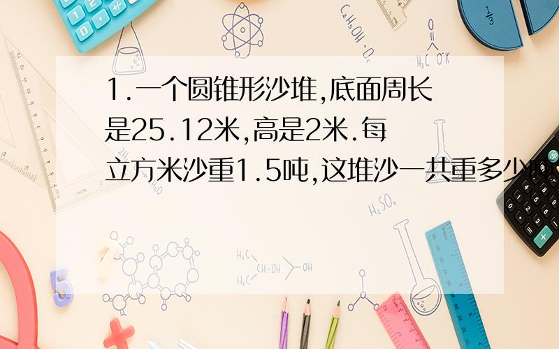 1.一个圆锥形沙堆,底面周长是25.12米,高是2米.每立方米沙重1.5吨,这堆沙一共重多少吨?2.一个圆锥形状的铅锤,高9厘米.把它浸没在盛满水的水桶里,将有多少毫升的水溢出桶外?3.绕着一个圆锥形