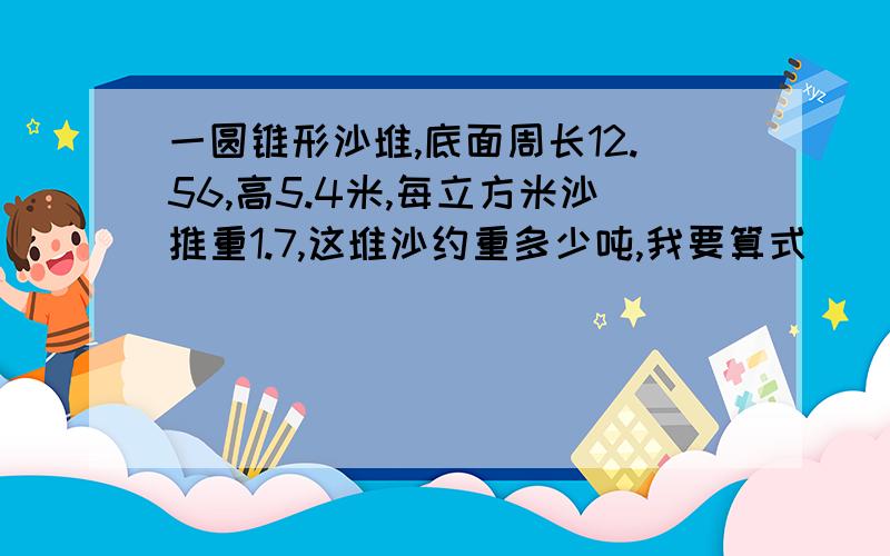 一圆锥形沙堆,底面周长12.56,高5.4米,每立方米沙推重1.7,这堆沙约重多少吨,我要算式