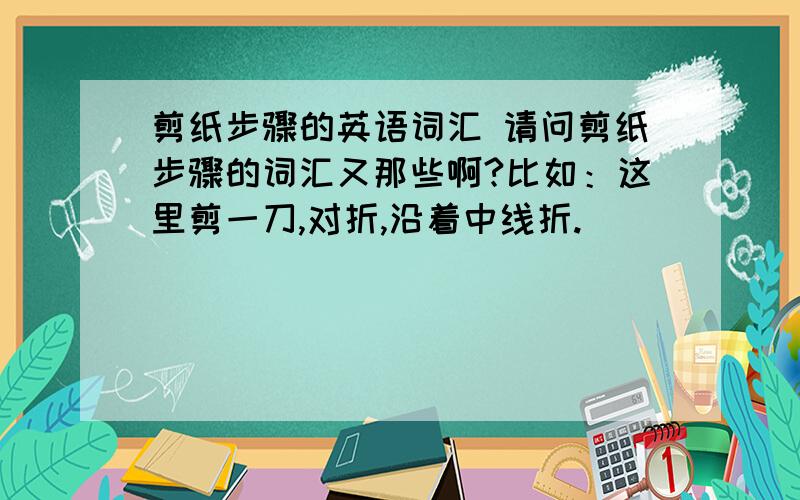 剪纸步骤的英语词汇 请问剪纸步骤的词汇又那些啊?比如：这里剪一刀,对折,沿着中线折.