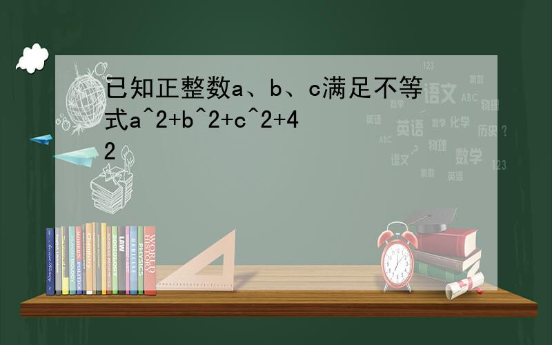 已知正整数a、b、c满足不等式a^2+b^2+c^2+42