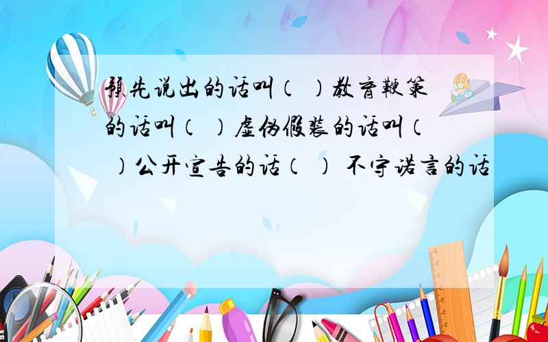 预先说出的话叫（ ）教育鞭策的话叫（ ）虚伪假装的话叫（ ）公开宣告的话（ ） 不守诺言的话