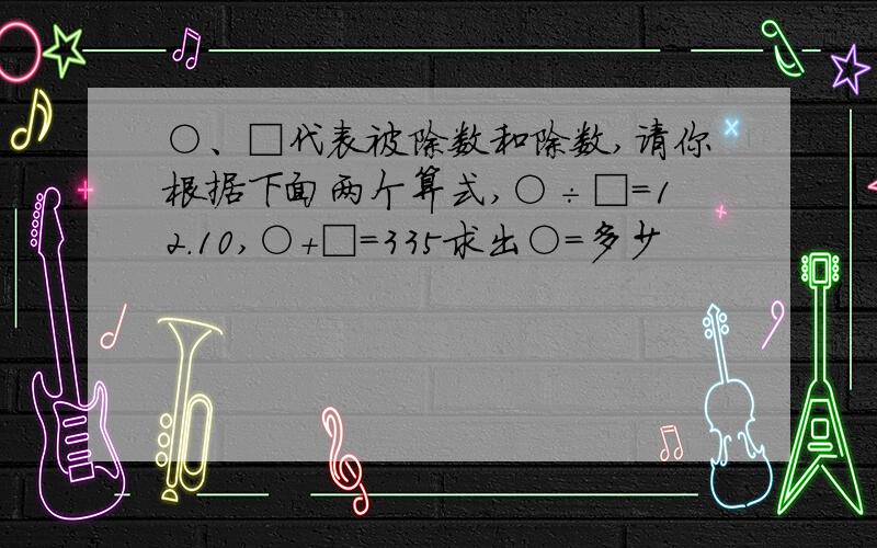 ○、□代表被除数和除数,请你根据下面两个算式,○÷□=12.10,○+□=335求出○=多少