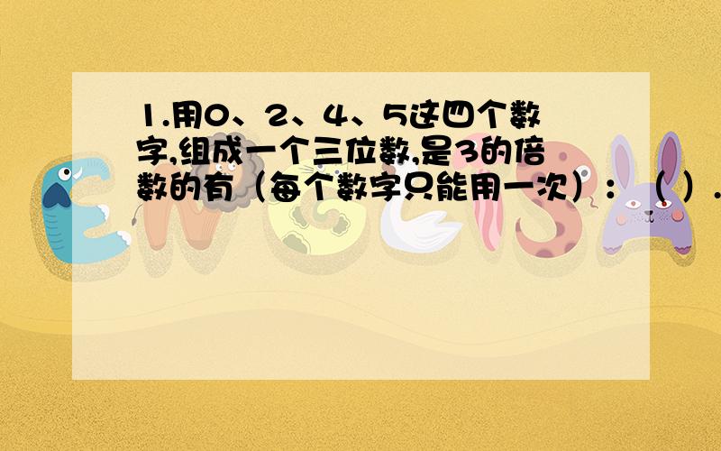 1.用0、2、4、5这四个数字,组成一个三位数,是3的倍数的有（每个数字只能用一次）：（ ）.2.小明一家到北京旅游,他们一共游玩了六天,这六天的日期数之和是45,小明家连续玩的这六天一定是