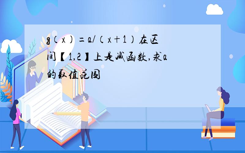 g（x）=a/（x+1）在区间【1,2】上是减函数,求a的取值范围