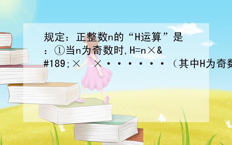 规定：正整数n的“H运算”是：①当n为奇数时,H=n×½×½×······（其中H为奇数）.如：数3经过1次“H运算”的结果是22,经过2次“H运算”的结果是11,经过3次“H运算”的结果是46.（1）