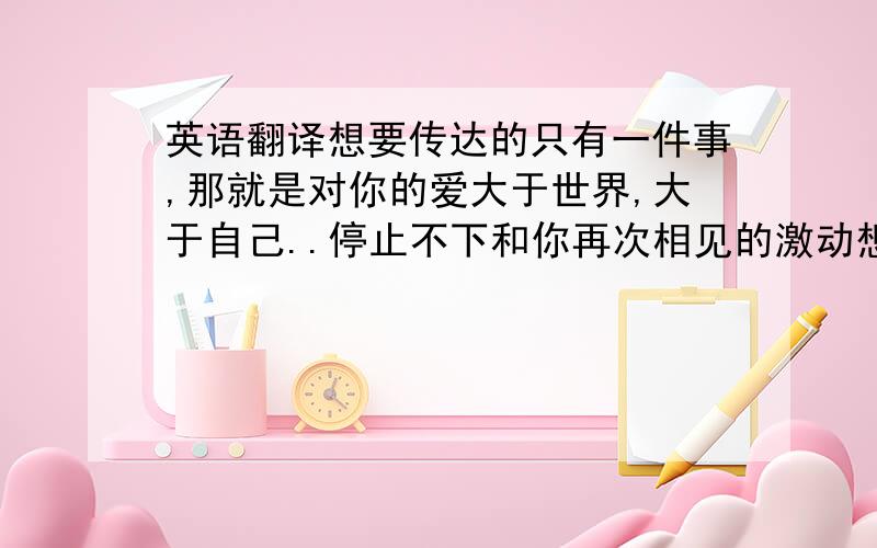 英语翻译想要传达的只有一件事,那就是对你的爱大于世界,大于自己..停止不下和你再次相见的激动想要见到你,接触你..想要感觉你的全部,是的,我已经陷入爱河略带痛苦,但却甜美的梦,即使