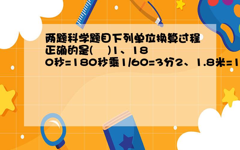 两题科学题目下列单位换算过程正确的是(    )1、180秒=180秒乘1/60=3分2、1.8米=1.8乘1000=1800毫米3、0.5千克=0.5千克乘1000克=500克4、0.556升=0.556乘1000毫升=556毫升小红同学在称量一物体质量时,将物