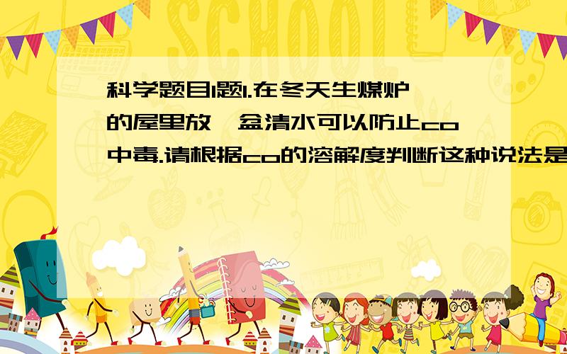 科学题目1题1.在冬天生煤炉的屋里放一盆清水可以防止co中毒.请根据co的溶解度判断这种说法是否正确.____(