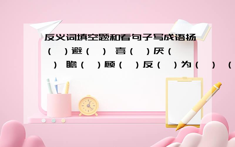 反义词填空题和看句子写成语扬（ ）避（ ） 喜（ ）厌（ ） 瞻（ ）顾（ ）反（ ）为（ ） （ ）离（ ）别 （ ）七（ ）八（ ）呼（ ）拥 居（ ）思（ ） 无足（ ）（ ）1.比喻弄错了对象