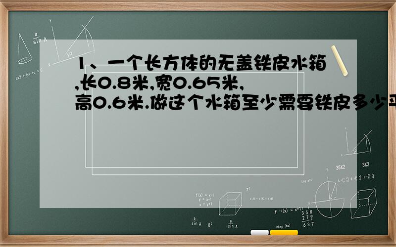 1、一个长方体的无盖铁皮水箱,长0.8米,宽0.65米,高0.6米.做这个水箱至少需要铁皮多少平方米?如果每升水重1千克,这个水箱最多能装水多少千克?（铁皮厚度不计）2、用8个棱长1厘米的小正方体