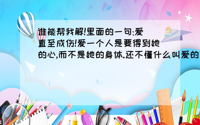 谁能帮我解!里面的一句:爱 直至成伤!爱一个人是要得到她的心,而不是她的身体.还不懂什么叫爱的建议去看这部电视剧.它骗了我好多眼泪,1夜没睡,我都把它看完.