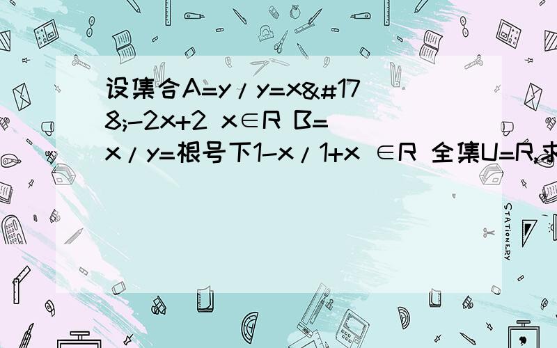 设集合A=y/y=x²-2x+2 x∈R B=x/y=根号下1-x/1+x ∈R 全集U=R,求A的补集与B的补集的交集答案 A=y/y=（x-1）²+1=y/y≥1B=X/-1＜x≤1   ∴A与B的并集=x/x＞-1         为什么?A对x没有要求 B要求-1＜x≤1  ?并