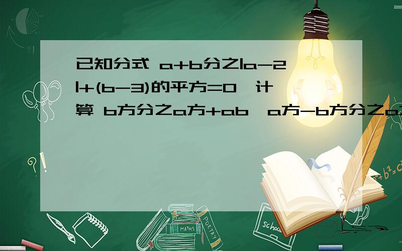 已知分式 a+b分之|a-2|+(b-3)的平方=0,计算 b方分之a方+ab•a方-b方分之a方-ab 的值|a-2|+（b-3）'2 a'2+ab a'2-ab已知分式 --------------------- =0 ,计算------------ • ----------- 的值.a+b b'2 a'2-b'2