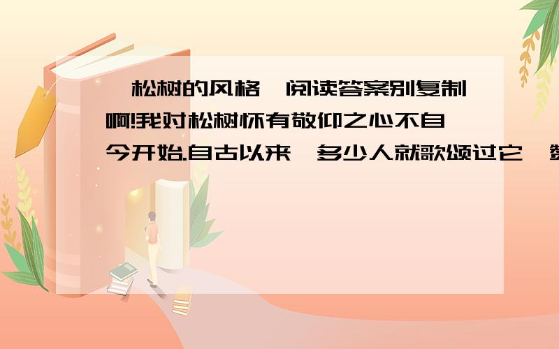 《松树的风格》阅读答案别复制啊!我对松树怀有敬仰之心不自今开始.自古以来,多少人就歌颂过它,赞美过它,把它作为崇高品质的象征.你看它,不管是在悬崖缝隙间也好,不管是在贫瘠的土地